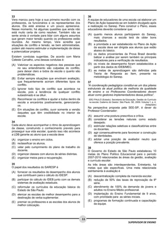  
 
 
11
SUPERVISOR DE ENSINO
33
Vera marcou para hoje a sua primeira reunião com os
professores, os funcionários e os representantes dos
alunos. Ela está ansiosa e um pouco apreensiva.
Nesse momento, há algumas questões que ainda não
está muito certa de como resolver. Também não se
sente ainda à vontade para lidar com alguns assuntos
que geram maior tensão quando os professores estão
reunidos. Ao mesmo tempo, Vera acredita que
situações de conflito e tensão, se bem administradas,
podem até mesmo estimular a implementação de ideias
e potencializar projetos.
Existem condutas sugeridas. De acordo com Maria
Celeste Carvalho, uma dessas condutas é:
(A) Valorizar os aspectos negativos das pessoas que
no seu entendimento são culpadas do conflito,
para deixar claro a todos da escola o quanto são
problemáticas.
(B) Evitar sempre situações que envolvam avaliação,
que frequentemente acirram diferentes tipos de
conflito.
(C) Ignorar todo tipo de conflito que acontece na
escola, pois a tendência de qualquer conflito
subestimado é se diluir.
(D) Reconhecer os conflitos e ajudar a todos dentro da
escola a encará-los positivamente, gerenciando-
os.
(E) Em situações de conflito, ouvir somente a versão
daqueles que têm credibilidade no interior da
escola.
34
Cada aluno deve acompanhar o ritmo de aprendizagem
da classe, construindo o conhecimento previsto para
prosseguir sua vida escolar, quando isso não acontece
a LDB garante ao aluno que a escola deve
(A) organizar o ensino em ciclos.
(B) reclassificar os alunos.
(C) velar pelo cumprimento do plano de trabalho do
docente.
(D) organizar classes com alunos de séries distintas.
(E) organizar meios para a recuperação.
35
O papel dos resultados do SARESP é
(A) fornecer os resultados de desempenho dos alunos
que contribuem para o cálculo do IDESP.
(B) participar do cálculo do IDEB junto com os demais
sistemas de avaliação estaduais.
(C) reformular os currículos da educação básica do
Estado de São Paulo.
(D) elencar as escolas de melhor desempenho para a
destinação de verba suplementar.
(E) premiar os professores e as escolas dos alunos de
melhor colocação.
36
A equipe de educadores de uma escola vai elaborar um
Plano de Ação baseando-se em boletim divulgado após
a realização no Saresp. Para construir o Plano, esses
educadores deverão considerar que:
(A) quanto menos alunos participarem do Saresp,
mais chances a escola terá de obter bons
resultados.
(B) a prioridade a ser estabelecida no Plano de Ação
da escola deve ser dirigida aos alunos que estão
abaixo do básico.
(C) os dados provenientes da Prova Brasil deverão
balizar a análise por serem também os principais
indicadores para a verificação de resultados.
(D) os níveis de desempenho foram estabelecidos a
partir dos dados do IDEB/MEC.
(E) as metas de aprendizagem são definidas pela
Teoria de Resposta ao Item, presente na
metodologia do Saresp.
37
“A coordenação pedagógica constitui-se um dos pilares
estruturais da atual política de melhoria da qualidade
de ensino e os Professores Coordenadores devem
atuar como gestores implementadores dessa política”.
SÃO PAULO (Estado). Secretaria da Educação. Gestão do Currículo
na escola: Caderno do Gestor. São Paulo: SE, 2009. Volume 1, p. 4.
(Adaptado)
Na perspectiva proposta pela SEE-SP, é dever do
Professor Coordenador:
(A) assumir uma postura prescritiva e crítica.
(B) considerar as tensões naturais como estado
desejado.
(C) estimular relações seletivas e classificatórias entre
os docentes.
(D) agir consensualmente para favorecer a construção
de identidades.
(E) adotar uma posição de avaliador neutro que
oferece a posição prevalente.
38
O Governo do Estado de São Paulo estabeleceu 10
metas do Plano Político Educacional para o período
2007-2010 relacionadas às áreas da gestão, avaliação
e currículo escolar.
As três áreas são interdependentes. Entretanto, há
metas que são específicas. Uma meta relacionada
estritamente à avaliação é
(A) descentralização completa da merenda escolar.
(B) redução de 50% das taxas de reprovação da 8ª
série.
(C) atendimento de 100% da demanda de jovens e
adultos no Ensino Médio profissional.
(D) implantação do Ensino Fundamental de 9 anos,
com prioridade para as séries iniciais.
(E) programas de formação continuada e capacitação
da equipe.
 