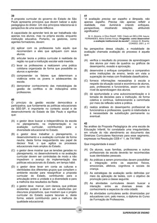  
 
 
12
SUPERVISOR DE ENSINO
39
A proposta curricular do governo do Estado de São
Paulo apresenta princípios que devem balizar a ação
pedagógica do diretor. Um dos princípios relaciona-se à
perspectiva de uma escola reflexiva.
A capacidade de aprender terá de ser trabalhada não
apenas nos alunos, mas na própria escola, enquanto
instituição educativa. Portanto, os gestores, como
agentes formadores, devem:
(A) aplicar com os professores tudo aquilo que
recomendam a eles que apliquem com seus
alunos.
(B) articular teoria e prática curricular à realidade da
região na qual a instituição escolar está inserida.
(C) levar os professores a realizarem uma prática
cotidiana organizada de forma que possibilite os
alunos a aprender.
(D) compreender os fatores que determinam a
violência entre os jovens e adolescentes da
escola.
(E) demonstrar conhecimento das metodologias de
gestão de conflitos e de indisciplina entre
professores. 
40
O princípio da gestão escolar democrática e
participativa, que fundamenta as políticas educacionais
da SEE-SP, é importante no contexto social e de
desenvolvimento do Estado de São Paulo e significa
que:
(A) o gestor deve buscar a independência da escola
no planejamento, na implementação e na
avaliação curricular, contribuindo para a
diversidade educacional no Estado.
(B) o gestor deve trabalhar o planejamento, o
desenvolvimento e a avaliação curricular de forma
neutra, desta forma resguardando seu papel de
decisor final, o que agiliza os processos
educacionais mais amplos do Estado.
(C) o gestor deve mostrar que as tensões geradas no
planejamento, no desenvolvimento e na avaliação
curricular devem ser controladas de modo a não
impedirem o avanço da implementação das
políticas educacionais do Estado, em tempo hábil.
(D) o gestor deve levar em conta as culturas e
identidades dos diferentes grupos que compõem o
ambiente escolar para ressignificar a proposta
curricular do Estado, contribuindo para a
articulação entre a unidade e a diversidade e para
a melhoria dos resultados da Rede.
(E) o gestor deve marcar, com clareza, que práticas
existentes podem e devem ser substituídas por
discursos propositivos, que mostrem que o projeto
curricular do Estado supera lacunas e, desta
forma, estará contribuindo para a melhoria da
qualidade educacional. 
41
“A avaliação precisa ser espelho e lâmpada, não
apenas espelho. Precisa não apenas refletir a
realidade, mas iluminá-la criando enfoques,
perspectivas, mostrando relações, atribuindo
significados”.
M. H. Abrams, in Dilvo Ristoff, 1995. Citado em BELLONI, Isaura;
FERNANDES, Maria Estrela Araujo. Progestão: como desenvolver
a avaliação institucional da escola? - módulo IX. Brasília:
CONSED, 2001, p. 41
Na perspectiva dessa citação, a modalidade de
avaliação chamada avaliação do processo é aquela
que:
(A) verifica o resultado do processo de aprendizagem
dos alunos por meio de quadros ou gráficos de
desempenho, evasão e aprovação.
(B) desenvolve o enfoque competitivo e comparativo
entre instituições de ensino, tendo em vista a
superação de metas com finalidade classificatória.
(C) fornece informações necessárias à escola a
respeito da situação social e econômica de alunos,
pais, professores e funcionários, assim como do
nível de aprendizagem dos alunos.
(D) dá oportunidade a uma autoconscientização e à
tomada de decisões para a instituição, de forma
coletiva e contínua, redirecionando a caminhada
por meio da reflexão sobre a prática.
(E) realiza análises do desempenho profissional de
funcionários e professores, quanto à rotatividade e
à necessidade de substituição permanente ou
eventual.
42
Na análise da Proposta Pedagógica de uma escola de
Educação Infantil, foi constatada uma irregularidade,
em virtude do não atendimento ao documento das
Diretrizes Curriculares Nacionais para esse segmento,
expressas na Resolução CEB n° 1, de 7/4/1999.
Que irregularidade é essa?
(A) Os alunos, suas famílias, professores e outros
profissionais da escola deverão ter reconhecidas
suas identidades pessoais.
(B) As práticas a serem promovidas devem possibilitar
a integração entre os aspectos físicos,
emocionais, afetivos, cognitivos e sociais da
criança.
(C) As estratégias de avaliação serão definidas por
meio da aplicação de testes, com o objetivo de
promoção para a classe seguinte.
(D) As atividades curriculares devem buscar a
interação entre as diversas áreas de
conhecimento e aspectos da vida cidadã.
(E) As atividades curriculares serão dinamizadas por
educadores com, pelo menos, o diploma do Curso
de Formação de Professores.
 