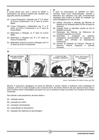  
 
 
13
SUPERVISOR DE ENSINO
43
É correto afirmar que, para o cálculo do IDESP, o
desempenho dos alunos é medido pelo resultado dos
seguintes exames do SARESP:
(A) Língua Portuguesa e Redação nas 4a
e 8a
séries
do Ensino Fundamental e na 3a
série do Ensino
Médio.
(B) Língua Portuguesa e Matemática nas 4a
e 8a
séries do Ensino Fundamental e na 3a
série do
Ensino Médio.
(C) Matemática e Redação na 3a
série do Ensino
Médio.
(D) Matemática e Redação nas 4a
e 8a
séries do
Ensino Fundamental.
(E) Matemática, Ciência Humanas e Redação nas 2a
e
6a
séries do Ensino Fundamental.
44
A partir da reformulação do SARESP em 2007,
inúmeras ações foram desencadeadas. Assinale a
alternativa que apresenta uma ação eminentemente
estratégica para mostrar os efeitos da avaliação nas
ações pedagógicas em sala de aula.
(A) Análise, discussão e validação das Matrizes de
Referência da Avaliação pelos PCOPs de todas as
diretorias.
(B) Inclusão oficial no calendário escolar do Dia do
SARESP na escola.
(C) Elaboração das Matrizes de Referencia da
Avaliação baseadas no currículo.
(D) Elaboração e divulgação de relatórios
pedagógicos acompanhados de sugestões de
trabalho para enfrentar os desempenhos
insuficientes.
(E) Inclusão da avaliação de Ciências, Ciências da
Natureza, História, Geografia e Ciências
Humanas.
45
(Quino. Toda Mafalda. SP: Martins Fontes, pág. 362)
Marimar é supervisora pedagógica na escola de Manolito e precisa orientar a professora sobre estratégias de
avaliação, a fim de se evitar situações como a descrita acima. No entanto, Marimar não quer apenas teorizar sobre o
tema e prefere buscar metodologias que façam com que a professora reveja sua prática num processo de formação
continuada.
Para atender a esta perspectiva, ela deve adotar a
(A) avaliação externa.
(B) promoção por mérito.
(C) orientação individualizada.
(D) autoavaliação do desempenho.
(E) regulação das trajetórias de aprendizagem.
 