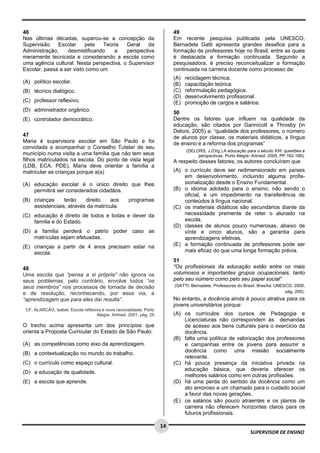 
 
 
14
SUPERVISOR DE ENSINO
46
Nas últimas décadas, superou-se a concepção da
Supervisão Escolar pela Teoria Geral da
Administração, desmistificando a perspectiva
meramente tecnicista e considerando a escola como
uma agência cultural. Nesta perspectiva, o Supervisor
Escolar, passa a ser visto como um
(A) político escolar.
(B) técnico dialógico.
(C) professor reflexivo.
(D) administrador orgânico.
(E) controlador democrático.
47
Maria é supervisora escolar em São Paulo e foi
convidada a acompanhar o Conselho Tutelar de seu
município numa visita a uma família que não tem seus
filhos matriculados na escola. Do ponto de vista legal
(LDB, ECA, PDE), Maria deve orientar a família a
matricular as crianças porque a(s)
(A) educação escolar é o único direito que lhes
permitirá ser considerados cidadãos.
(B) crianças terão direito aos programas
assistenciais, através da matrícula.
(C) educação é direito de todos e todas e dever da
família e do Estado.
(D) a família perderá o pátrio poder caso as
matrículas sejam efetuadas.
(E) crianças a partir de 4 anos precisam estar na
escola.
48
Uma escola que “pensa a si própria” não ignora os
seus problemas, pelo contrário, envolve todos “os
seus membros” nos processos de tomada de decisão
e de resolução, reconhecendo, por essa via, a
“aprendizagem que para eles daí resulta”.
CF. ALARCÃO, Isabel. Escola reflexiva e nova racionalidade, Porto
Alegre: Artmed, 2001, pág. 25
O trecho acima apresenta um dos princípios que
orienta a Proposta Curricular do Estado de São Paulo:
(A) as competências como eixo da aprendizagem.
(B) a contextualização no mundo do trabalho.
(C) o currículo como espaço cultural.
(D) a educação de qualidade.
(E) a escola que aprende.
49
Em recente pesquisa publicada pela UNESCO,
Bernadete Gatti apresenta grandes desafios para a
formação de professores hoje no Brasil, entre as quais
é destacada a formação continuada. Segundo a
pesquisadora, é preciso reconceitualizar a formação
continuada na carreira docente como processo de:
(A) reciclagem técnica.
(B) capacitação teórica.
(C) reformulação pedagógica.
(D) desenvolvimento profissional.
(E) promoção de cargos e salários.
50
Dentre os fatores que influem na qualidade da
educação, são citados por Gannicott e Throsby (in
Delors, 2005) a: “qualidade dos professores, o número
de alunos por classe, os materiais didáticos, a língua
de ensino e a reforma dos programas”
(DELORS, J.(Org.).A educação para o século XXI: questões e
perspectivas. Porto Alegre: Artmed, 2005, PP.162-166).
A respeito desses fatores, os autores concluíram que
(A) o currículo deve ser redimensionado em países
em desenvolvimento, incluindo alguma profis-
sionalização desde o Ensino Fundamental.
(B) o idioma adotado para o ensino, não sendo o
oficial, é um impedimento na transferência de
conteúdos à língua nacional.
(C) os materiais didáticos são secundários diante da
necessidade premente de reter o alunado na
escola.
(D) classes de alunos pouco numerosas, abaixo de
vinte e cinco alunos, são a garantia para
aprendizagens efetivas.
(E) a formação continuada de professores pode ser
mais eficaz do que uma longa formação prévia.
51
“Os profissionais da educação estão entre os mais
volumosos e importantes grupos ocupacionais, tanto
pelo seu número como pelo seu papel social”
(GATTI, Bernadete. Professores do Brasil, Brasília: UNESCO, 2009,
pág. 255).
No entanto, a docência ainda é pouco atrativa para os
jovens universitários porque:
(A) os currículos dos cursos de Pedagogia e
Licenciaturas não correspondem às demandas
de acesso aos bens culturais para o exercício da
docência.
(B) falta uma política de valorização dos professores
e campanhas entre os jovens para assumir a
docência como uma missão socialmente
relevante.
(C) há pouca presença da iniciativa privada na
educação básica, que deveria oferecer os
melhores salários como em outras profissões.
(D) há uma perda do sentido da docência como um
ato amoroso e um chamado para o cuidado social
a favor das novas gerações.
(E) os salários são pouco atraentes e os planos de
carreira não oferecem horizontes claros para os
futuros profissionais.
 