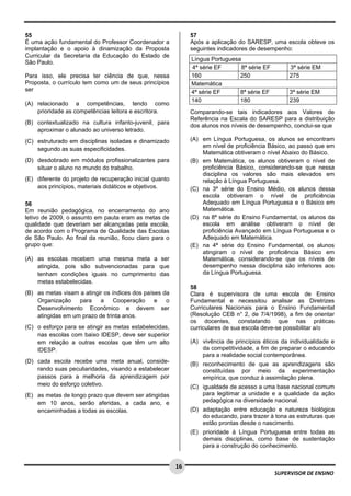  
 
 
16
SUPERVISOR DE ENSINO
55
É uma ação fundamental do Professor Coordenador a
implantação e o apoio à dinamização da Proposta
Curricular da Secretaria da Educação do Estado de
São Paulo.
Para isso, ele precisa ter ciência de que, nessa
Proposta, o currículo tem como um de seus princípios
ser
(A) relacionado a competências, tendo como
prioridade as competências leitora e escritora.
(B) contextualizado na cultura infanto-juvenil, para
aproximar o alunado ao universo letrado.
(C) estruturado em disciplinas isoladas e dinamizado
segundo as suas especificidades.
(D) desdobrado em módulos profissionalizantes para
situar o aluno no mundo do trabalho.
(E) diferente do projeto de recuperação inicial quanto
aos princípios, materiais didáticos e objetivos.
56
Em reunião pedagógica, no encerramento do ano
letivo de 2009, o assunto em pauta eram as metas de
qualidade que deveriam ser alcançadas pela escola,
de acordo com o Programa de Qualidade das Escolas
de São Paulo. Ao final da reunião, ficou claro para o
grupo que:
(A) as escolas recebem uma mesma meta a ser
atingida, pois são subvencionadas para que
tenham condições iguais no cumprimento das
metas estabelecidas.
(B) as metas visam a atingir os índices dos países da
Organização para a Cooperação e o
Desenvolvimento Econômico e devem ser
atingidas em um prazo de trinta anos.
(C) o esforço para se atingir as metas estabelecidas,
nas escolas com baixo IDESP, deve ser superior
em relação a outras escolas que têm um alto
IDESP.
(D) cada escola recebe uma meta anual, conside-
rando suas peculiaridades, visando a estabelecer
passos para a melhoria da aprendizagem por
meio do esforço coletivo.
(E) as metas de longo prazo que devem ser atingidas
em 10 anos, serão aferidas, a cada ano, e
encaminhadas a todas as escolas.
57
Após a aplicação do SARESP, uma escola obteve os
seguintes indicadores de desempenho:
Língua Portuguesa
4ª série EF 8ª série EF 3ª série EM
160 250 275
Matemática
4ª série EF 8ª série EF 3ª série EM
140 180 239
Comparando-se tais indicadores aos Valores de
Referência na Escala do SARESP para a distribuição
dos alunos nos níveis de desempenho, conclui-se que
(A) em Língua Portuguesa, os alunos se encontram
em nível de proficiência Básico, ao passo que em
Matemática obtiveram o nível Abaixo do Básico.
(B) em Matemática, os alunos obtiveram o nível de
proficiência Básico, considerando-se que nessa
disciplina os valores são mais elevados em
relação à Língua Portuguesa.
(C) na 3ª série do Ensino Médio, os alunos dessa
escola obtiveram o nível de proficiência
Adequado em Língua Portuguesa e o Básico em
Matemática.
(D) na 8ª série do Ensino Fundamental, os alunos da
escola em análise obtiveram o nível de
proficiência Avançado em Língua Portuguesa e o
Adequado em Matemática.
(E) na 4ª série do Ensino Fundamental, os alunos
atingiram o nível de proficiência Básico em
Matemática, considerando-se que os níveis de
desempenho nessa disciplina são inferiores aos
da Língua Portuguesa.
58
Clara é supervisora de uma escola de Ensino
Fundamental e necessitou analisar as Diretrizes
Curriculares Nacionais para o Ensino Fundamental
(Resolução CEB n° 2, de 7/4/1998), a fim de orientar
os docentes, constatando que nas práticas
curriculares de sua escola deve-se possibilitar a/o
(A) vivência de princípios éticos da individualidade e
da competitividade, a fim de preparar o educando
para a realidade social contemporânea.
(B) reconhecimento de que as aprendizagens são
constituídas por meio da experimentação
empírica, que conduz à assimilação plena.
(C) igualdade de acesso a uma base nacional comum
para legitimar a unidade e a qualidade da ação
pedagógica na diversidade nacional.
(D) adaptação entre educação e natureza biológica
do educando, para trazer à tona as estruturas que
estão prontas desde o nascimento.
(E) prioridade à Língua Portuguesa entre todas as
demais disciplinas, como base de sustentação
para a construção do conhecimento.
 