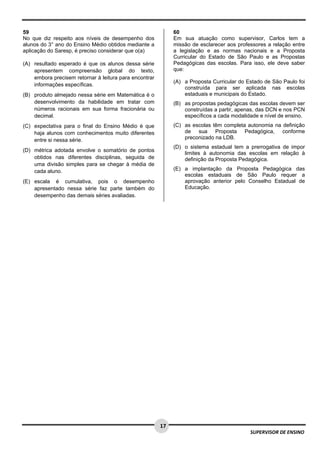  
 
 
17
SUPERVISOR DE ENSINO
59
No que diz respeito aos níveis de desempenho dos
alunos do 3° ano do Ensino Médio obtidos mediante a
aplicação do Saresp, é preciso considerar que o(a)
(A) resultado esperado é que os alunos dessa série
apresentem compreensão global do texto,
embora precisem retornar à leitura para encontrar
informações específicas.
(B) produto almejado nessa série em Matemática é o
desenvolvimento da habilidade em tratar com
números racionais em sua forma fracionária ou
decimal.
(C) expectativa para o final do Ensino Médio é que
haja alunos com conhecimentos muito diferentes
entre si nessa série.
(D) métrica adotada envolve o somatório de pontos
obtidos nas diferentes disciplinas, seguida de
uma divisão simples para se chegar à média de
cada aluno.
(E) escala é cumulativa, pois o desempenho
apresentado nessa série faz parte também do
desempenho das demais séries avaliadas.
60
Em sua atuação como supervisor, Carlos tem a
missão de esclarecer aos professores a relação entre
a legislação e as normas nacionais e a Proposta
Curricular do Estado de São Paulo e as Propostas
Pedagógicas das escolas. Para isso, ele deve saber
que:
(A) a Proposta Curricular do Estado de São Paulo foi
construída para ser aplicada nas escolas
estaduais e municipais do Estado.
(B) as propostas pedagógicas das escolas devem ser
construídas a partir, apenas, das DCN e nos PCN
específicos a cada modalidade e nível de ensino.
(C) as escolas têm completa autonomia na definição
de sua Proposta Pedagógica, conforme
preconizado na LDB.
(D) o sistema estadual tem a prerrogativa de impor
limites à autonomia das escolas em relação à
definição da Proposta Pedagógica.
(E) a implantação da Proposta Pedagógica das
escolas estaduais de São Paulo requer a
aprovação anterior pelo Conselho Estadual de
Educação.
 