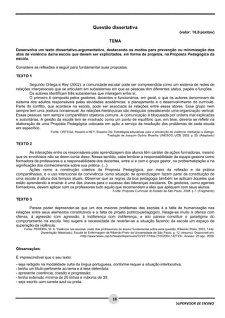  
 
 
18
SUPERVISOR DE ENSINO
Questão dissertativa
(valor: 10,0 pontos)
TEMA
Desenvolva um texto dissertativo-argumentativo, destacando os modos para prevenção ou minimização dos
atos de violência da/na escola que devem ser explicitados, em forma de projetos, na Proposta Pedagógica da
escola.
Considere as reflexões a seguir para fundamentar suas propostas.
TEXTO 1
Segundo Ortega e Rey (2002), a comunidade escolar pode ser compreendida como um sistema de redes de
relações interpessoais que se articulam em subsistemas em que as pessoas têm diferentes status, papéis e funções.
Os autores identificam três subsistemas que interagem entre si.
O primeiro é composto pelos gestores, docentes e funcionários, em geral, o que os autores denominam de
sistema dos adultos responsáveis pelas atividades acadêmicas: o planejamento e o desenvolvimento do currículo.
Parte do conflito, que acontece na escola, pode ser associada às relações entre esses atores. Esse grupo nem
sempre tem uma postura consensual. As relações hierárquicas são desiguais prevalecendo uma organização vertical.
Essas pessoas nem sempre compartilham objetivos comuns. A comunicação é bloqueada por ordens mal explicadas
e autoritárias. A gestão da escola tem se mostrado como um ponto de equilíbrio que, em tese, deveria se refletir na
elaboração de uma Proposta Pedagógica colocada em ação a serviço da resolução dos problemas de cada escola
em específico.
Fonte: ORTEGA, Rosário e REY, Rosario Del. Estratégias educativas para a prevenção da violência: mediação e diálogo.
Tradução de Joaquim Ozório. Brasília: UNESCO, UCB, 2002. p. 25. (Adaptado)
TEXTO 2
As interações entre os responsáveis pela aprendizagem dos alunos têm caráter de ações formadoras, mesmo
que os envolvidos não se deem conta disso. Nesse sentido, cabe lembrar a responsabilidade da equipe gestora como
formadora de professores e a responsabilidade dos docentes, entre si e com o grupo gestor, na problematização e na
significação dos conhecimentos sobre sua prática. (...)
Ações como a construção coletiva da Proposta Pedagógica, por meio da reflexão e da prática
compartilhadas, e o uso intencional da convivência como situação de aprendizagem fazem parte da constituição de
uma escola à altura dos tempos atuais. Observar que as regras da boa pedagogia também se aplicam àqueles que
estão aprendendo a ensinar é uma das chaves para o sucesso das lideranças escolares. Os gestores, como agentes
formadores, devem aplicar com os professores tudo aquilo que recomendam a eles que apliquem com seus alunos.
Fonte: Proposta Curricular do Estado de São Paulo, 2008. p.7. (Fragmento)
TEXTO 3
Parece poder depreender-se que um dos maiores problemas das escolas é a falta de humanização nas
relações entre seus elementos constitutivos e a falta de projeto político-pedagógico. Reage-se muito à ofensa com
ofensa, à agressão com agressão, à indiferença com indiferença, e isto parece constituir o paradigma do
comportamento na escola. Isto sugere a necessidade de reverter-se a situação fazendo da escola um espaço de
superação da violência.
Fonte: PEREIRA, M. A. Violência nas escolas: visão dos profissionais do ensino fundamental sobre esta questão. Ribeirão Preto, 2003, 144p.
Dissertação (Mestrado). Escola de Enfermagem de Ribeirão Preto da Universidade de São Paulo. p. 12 (resumo). Disponível em:
<http://www.teses.usp.br/teses/disponiveis/22/22131/tde-21052004-142723>. Acesso: 20 ago. 2009.
Observações:
É imprescindível que o seu texto:
- seja redigido na modalidade culta da língua portuguesa, conforme requer a situação interlocutiva;
- tenha um título pertinente ao tema e à tese defendida;
- apresente coerência, coesão e progressão;
- tenha extensão mínima de 20 linhas e máxima de 30;
- seja escrito com caneta azul ou preta.
 