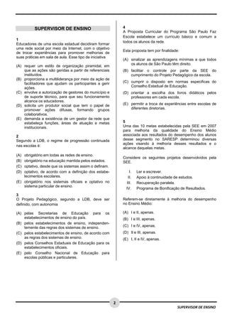  
 
 
2 
SUPERVISOR DE ENSINO
SUPERVISOR DE ENSINO
1
Educadores de uma escola estadual decidiram formar
uma rede social por meio da Internet, com o objetivo
de trocar experiências para promover melhorias de
suas práticas em sala de aula. Esse tipo de iniciativa
(A) requer um estilo de organização piramidal, em
que as ações são geridas a partir de referenciais
instituídos.
(B) proporciona a multiliderança por meio da ação de
facilitadores que ajudam os participantes a gerir
ações.
(C) envolve a autorização de gestores do município e
de suporte técnico, para que seu funcionamento
alcance os educadores.
(D) solicita um produtor social que tem o papel de
promover ações difusas, formando grupos
colaborativos.
(E) demanda a existência de um gestor da rede que
estabeleça funções, áreas de atuação e metas
institucionais.
2
Segundo a LDB, o regime de progressão continuada
nas escolas é:
(A) obrigatório em todas as redes de ensino.
(B) obrigatório na educação mantida pelos estados.
(C) optativo, desde que os sistemas assim o definam.
(D) optativo, de acordo com a definição dos estabe-
lecimentos escolares.
(E) obrigatório nos sistemas oficiais e optativo no
sistema particular de ensino. 
3
O Projeto Pedagógico, segundo a LDB, deve ser
definido, com autonomia
(A) pelas Secretarias de Educação para os
estabelecimentos de ensino do país.
(B) pelos estabelecimentos de ensino, independen-
temente das regras dos sistemas de ensino.
(C) pelos estabelecimentos de ensino, de acordo com
as regras dos sistemas de ensino.
(D) pelos Conselhos Estaduais de Educação para os
estabelecimentos oficiais.
(E) pelo Conselho Nacional de Educação para
escolas públicas e particulares.
4
A Proposta Curricular do Programa São Paulo Faz
Escola estabelece um currículo básico e comum a
todos os alunos da rede.
Esta proposta tem por finalidade:
(A) sinalizar as aprendizagens mínimas a que todos
os alunos de São Paulo têm direito.
(B) facilitar o controle por parte da SEE do
cumprimento do Projeto Pedagógico da escola.
(C) cumprir o disposto em normas especificas do
Conselho Estadual de Educação.
(D) orientar a escolha dos livros didáticos pelos
professores em cada escola.
(E) permitir a troca de experiências entre escolas de
diferentes diretorias.
5
Uma das 10 metas estabelecidas pela SEE em 2007
para melhoria da qualidade do Ensino Médio
associada aos resultados do desempenho dos alunos
desse segmento no SARESP determinou diversas
ações visando à melhoria desses resultados e o
alcance daquelas metas.
Considere os seguintes projetos desenvolvidos pela
SEE.
I. Ler e escrever.
II. Apoio à continuidade de estudos.
III. Recuperação paralela.
IV. Programa de Bonificação de Resultados.
Referem-se diretamente à melhoria do desempenho
no Ensino Médio:
(A) I e II, apenas.
(B) I e III, apenas.
(C) I e IV, apenas.
(D) Il e III, apenas.
(E) I, II e IV, apenas.
 