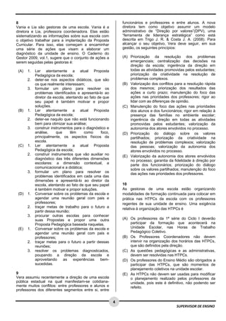  
 
 
4 
SUPERVISOR DE ENSINO
8
Vania e Lia são gestoras de uma escola. Vania é a
diretora e Lia, professora coordenadora. Elas estão
sistematizando as informações sobre sua escola com
o objetivo trabalhar para a implantação da Proposta
Curricular. Para isso, elas começam a encaminhar
uma série de ações que visam a elaborar um
diagnóstico da unidade de ensino. O Caderno do
Gestor 2009, vol.1, sugere que o conjunto de ações a
serem seguidas pelas gestoras é:
(A) 1. Ler atentamente a atual Proposta
Pedagógica da escola;
2. deter-se nos aspectos didáticos, que são
os que realmente interessam;
3. formular um plano para resolver os
problemas identificados e apresentá-lo ao
diretor da escola, atentando ao fato de que
seu papel é também motivar e propor
soluções.
(B) 1. Ler atentamente a atual Proposta
Pedagógica da escola;
2. deter-se naquilo que não está funcionando
bem para otimizar sua análise;
3. construir instrumentos para o diagnóstico e
análise, que têm como foco,
principalmente, os aspectos físicos da
escola.
(C) 1. Ler atentamente a atual Proposta
Pedagógica da escola;
2. construir instrumentos que vão auxiliar no
diagnóstico das três diferentes dimensões
escolares: a dimensão contextual, a
comunicacional e a didática;
3. formular um plano para resolver os
problemas identificados em cada uma das
dimensões e apresentá-lo ao diretor da
escola, atentando ao fato de que seu papel
é também motivar e propor soluções.
(D) 1. Conversar sobre os problemas da escola e
agendar uma reunião geral com pais e
professores;
2. traçar metas de trabalho para o futuro a
partir dessa reunião;
3. procurar outras escolas para conhecer
suas Propostas e propor uma outra
Proposta Pedagógica baseada naquelas.
(E) 1. Conversar sobre os problemas da escola e
agendar uma reunião geral com pais e
professores;
2. traçar metas para o futuro a partir dessas
reuniões;
3. resolver os problemas diagnosticados,
poupando a direção da escola e
aproveitando as experiências bem-
sucedidas.
9
Vera assumiu recentemente a direção de uma escola
pública estadual na qual manifestam-se cotidiana-
mente muitos conflitos: entre professores e alunos e
professores dos diferentes segmentos entre si, entre
funcionários e professores e entre alunos. A nova
diretora tem como objetivo assumir um modelo
administrativo de “Direção por valores”(DPV), uma
“ferramenta de liderança estratégica” como está
descrita em Trigo J. R. & Costa J. A. (2008). Para
alcançar o seu objetivo, Vera deve seguir, em sua
gestão, os seguintes princípios:
(A) Priorização da resolução dos problemas
emergenciais; centralização das decisões na
direção da escola; ingerência da direção em
todas as atividades promovidas pelos estudantes;
priorização da criatividade na resolução de
problemas complexos.
(B) Valorização dos conflitos para a resolução rápida
dos mesmos; priorização dos resultados das
ações a curto prazo; manutenção do foco das
ações nas prioridades dos professores; rigor ao
lidar com as diferenças de opinião.
(C) Manutenção do foco das ações nas prioridades
dos alunos e dos funcionários; rigor em relação à
presença das famílias no ambiente escolar;
ingerência da direção em todas as atividades
promovidas pelos estudantes; valorização da
autonomia dos atores envolvidos no processo.
(D) Priorização do diálogo sobre os valores
partilhados; priorização da criatividade na
resolução de problemas complexos; valorização
das pessoas; valorização da autonomia dos
atores envolvidos no processo.
(E) Valorização da autonomia dos atores envolvidos
no processo; garantia da fidelidade à direção por
parte dos funcionários; priorização do diálogo
sobre os valores partilhados; manutenção do foco
das ações nas prioridades dos professores.
10
As gestoras de uma escola estão organizando
modalidades de formação continuada para colocar em
prática nas HTPCs da escola com os professores
regentes de sua unidade de ensino. Uma exigência
relativa à organização das HTPCs é
(A) Os professores da 1ª série do Ciclo I deverão
participar da formação que acontecerá na
Unidade Escolar, nas Horas de Trabalho
Pedagógico Coletivo.
(B) Os Professores Coordenadores não devem
intervir na organização dos horários das HTPCs,
que são definidos pela direção.
(C) As questões pedagógicas e as administrativas,
devem ser resolvidas nas HTPCs.
(D) Os professores do Ensino Médio são obrigados a
participar das HTPCs, que são momentos de
planejamento coletivos na unidade escolar.
(E) As HTPCs não devem ser usadas para modificar
o planejamento realizado pelos professores da
unidade, pois este é definitivo, não podendo ser
refeito.
 