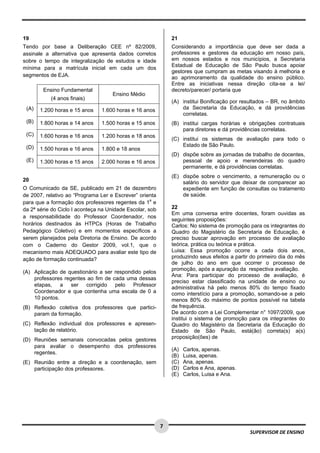  
 
 
7 
SUPERVISOR DE ENSINO
19
Tendo por base a Deliberação CEE nº 82/2009,
assinale a alternativa que apresenta dados corretos
sobre o tempo de integralização de estudos e idade
mínima para a matrícula inicial em cada um dos
segmentos de EJA.
Ensino Fundamental
(4 anos finais)
Ensino Médio
(A) 1.200 horas e 15 anos 1.600 horas e 16 anos
(B) 1.800 horas e 14 anos 1.500 horas e 15 anos
(C) 1.600 horas e 16 anos 1.200 horas e 18 anos
(D) 1.500 horas e 16 anos 1.800 e 18 anos
(E) 1.300 horas e 15 anos 2.000 horas e 16 anos
20
O Comunicado da SE, publicado em 21 de dezembro
de 2007, relativo ao “Programa Ler e Escrever” orienta
para que a formação dos professores regentes da 1a
e
da 2ª série do Ciclo I aconteça na Unidade Escolar, sob
a responsabilidade do Professor Coordenador, nos
horários destinados às HTPCs (Horas de Trabalho
Pedagógico Coletivo) e em momentos específicos a
serem planejados pela Diretoria de Ensino. De acordo
com o Caderno do Gestor 2009, vol.1, que o
mecanismo mais ADEQUADO para avaliar este tipo de
ação de formação continuada?
(A) Aplicação de questionário a ser respondido pelos
professores regentes ao fim de cada uma dessas
etapas, a ser corrigido pelo Professor
Coordenador e que contenha uma escala de 0 a
10 pontos.
(B) Reflexão coletiva dos professores que partici-
param da formação.
(C) Reflexão individual dos professores e apresen-
tação de relatório.
(D) Reuniões semanais convocadas pelos gestores
para avaliar o desempenho dos professores
regentes.
(E) Reunião entre a direção e a coordenação, sem
participação dos professores.
21
Considerando a importância que deve ser dada a
professores e gestores da educação em nosso país,
em nossos estados e nos municípios, a Secretaria
Estadual de Educação de São Paulo busca apoiar
gestores que cumpram as metas visando à melhoria e
ao aprimoramento da qualidade do ensino público.
Entre as iniciativas nessa direção cita-se a lei/
decreto/parecer/ portaria que
(A) institui Bonificação por resultados – BR, no âmbito
da Secretaria da Educação, e dá providências
correlatas.
(B) institui cargas horárias e obrigações contratuais
para diretores e dá providências correlatas.
(C) institui os sistemas de avaliação para todo o
Estado de São Paulo.
(D) dispõe sobre as jornadas de trabalho de docentes,
pessoal de apoio e merendeiras do quadro
permanente, e dá providências correlatas.
(E) dispõe sobre o vencimento, a remuneração ou o
salário do servidor que deixar de comparecer ao
expediente em função de consultas ou tratamento
de saúde.
22
Em uma conversa entre docentes, foram ouvidas as
seguintes proposições:
Carlos: No sistema de promoção para os integrantes do
Quadro do Magistério da Secretaria de Educação, é
preciso buscar aprovação em processo de avaliação
teórica, prática ou teórica e prática.
Luisa: Essa promoção ocorre a cada dois anos,
produzindo seus efeitos a partir do primeiro dia do mês
de julho do ano em que ocorrer o processo de
promoção, após a apuração da respectiva avaliação.
Ana: Para participar do processo de avaliação, é
preciso estar classificado na unidade de ensino ou
administrativa há pelo menos 80% do tempo fixado
como interstício para a promoção, somando-se a pelo
menos 80% do máximo de pontos possível na tabela
de frequência.
De acordo com a Lei Complementar n° 1097/2009, que
institui o sistema de promoção para os integrantes do
Quadro do Magistério da Secretaria da Educação do
Estado de São Paulo, está(ão) correta(s) a(s)
proposição(ões) de
(A) Carlos, apenas.
(B) Luisa, apenas.
(C) Ana, apenas.
(D) Carlos e Ana, apenas.
(E) Carlos, Luisa e Ana.
 