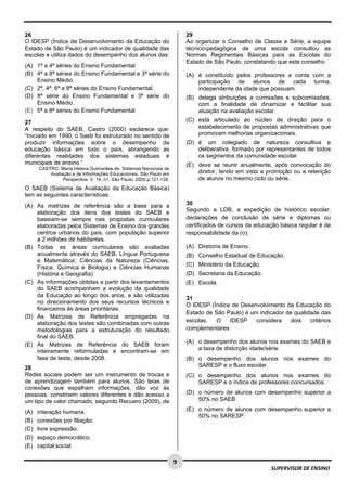  
 
 
9 
SUPERVISOR DE ENSINO
26
O IDESP (Índice de Desenvolvimento da Educação do
Estado de São Paulo) é um indicador de qualidade das
escolas e utiliza dados do desempenho dos alunos das:
(A) 1ª a 4ª séries do Ensino Fundamental.
(B) 4ª a 8ª séries do Ensino Fundamental e 3ª série do
Ensino Médio.
(C) 2ª, 4ª, 6ª e 8ª séries do Ensino Fundamental.
(D) 8ª série do Ensino Fundamental e 3ª série do
Ensino Médio.
(E) 5ª a 8ª séries do Ensino Fundamental. 
27
A respeito do SAEB, Castro (2000) esclarece que:
“Iniciado em 1990, o Saeb foi estruturado no sentido de
produzir informações sobre o desempenho da
educação básica em todo o país, abrangendo as
diferentes realidades dos sistemas estaduais e
municipais de ensino.”
CASTRO, Maria Helena Guimarães.de. Sistemas Nacionais de
Avaliação e de Informações Educacionais. São Paulo em
Perspectiva. V. 14, n1. São Paulo, 2000.p.121-128.
O SAEB (Sistema de Avaliação da Educação Básica)
tem as seguintes características:
 
(A) As matrizes de referência são a base para a
elaboração dos itens dos testes do SAEB e
baseiam-se sempre nas propostas curriculares
elaboradas pelos Sistemas de Ensino dos grandes
centros urbanos do país, com população superior
a 2 milhões de habitantes.  
(B) Todas as áreas curriculares são avaliadas
anualmente através do SAEB, Língua Portuguesa
e Matemática; Ciências da Natureza (Ciências,
Física, Química e Biologia) e Ciências Humanas
(História e Geografia)
(C) As informações obtidas a partir dos levantamentos
do SAEB acompanham a evolução da qualidade
da Educação ao longo dos anos, e são utilizadas
no direcionamento dos seus recursos técnicos e
financeiros às áreas prioritárias.
(D) As Matrizes de Referência empregadas na
elaboração dos testes são combinadas com outras
metodologias para a estruturação do resultado
final do SAEB.
(E) As Matrizes de Referência do SAEB foram
inteiramente reformuladas e encontram-se em
fase de teste, desde 2008.
28
Redes sociais podem ser um instrumento de trocas e
de aprendizagem também para alunos. São teias de
conexões que espalham informações, dão voz às
pessoas, constroem valores diferentes e dão acesso a
um tipo de valor chamado, segundo Recuero (2009), de
(A) interação humana.
(B) conexões por filiação.
(C) livre expressão.
(D) espaço democrático.
(E) capital social.
29
Ao organizar o Conselho de Classe e Série, a equipe
técnico-pedagógica de uma escola consultou as
Normas Regimentais Básicas para as Escolas do
Estado de São Paulo, constatando que este conselho
(A) é constituído pelos professores e conta com a
participação de alunos de cada turma,
independente da idade que possuam.
(B) delega atribuições a comissões e subcomissões,
com a finalidade de dinamizar e facilitar sua
atuação na avaliação escolar.
(C) está articulado ao núcleo de direção para o
estabelecimento de propostas administrativas que
promovam melhorias organizacionais.
(D) é um colegiado de natureza consultiva e
deliberativa, formado por representantes de todos
os segmentos da comunidade escolar.
(E) deve se reunir anualmente, após convocação do
diretor, tendo em vista a promoção ou a retenção
de alunos no mesmo ciclo ou série.
30
Segundo a LDB, a expedição de histórico escolar,
declarações de conclusão de série e diplomas ou
certificados de cursos da educação básica regular é de
responsabilidade da (o):
(A) Diretoria de Ensino.
(B) Conselho Estadual de Educação.
(C) Ministério da Educação.
(D) Secretaria da Educação.
(E) Escola.
31
O IDESP (Índice de Desenvolvimento da Educação do
Estado de São Paulo) é um indicador de qualidade das
escolas. O IDESP considera dois critérios
complementares:
(A) o desempenho dos alunos nos exames do SAEB e
a taxa de distorção idade/série.
(B) o desempenho dos alunos nos exames do
SARESP e o fluxo escolar.
(C) o desempenho dos alunos nos exames do
SARESP e o índice de professores concursados.
(D) o número de alunos com desempenho superior a
50% no SAEB.
(E) o número de alunos com desempenho superior a
50% no SARESP.
 
