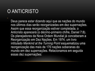 O ANTICRISTO
•
Deus parece estar dizendo aqui que as nações do mundo
nos últimos dias serão reorganizadas em dez supernações.
Assim que essa reorganização estiver completada, o
Anticristo aparecerá (o décimo-primeiro chifre, Daniel 7:8).
Os planejadores da Nova Ordem Mundial já conceberam a
Reorganização em Dez Nações. Em 1974, um livro
intitulado Mankind at the Turning Point esquematizou uma
reorganização das mais de 170 nações soberanas do
mundo em dez supernações. Relacionamos em seguida
essas dez supernações:
 