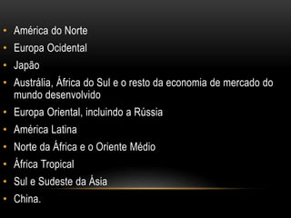 • América do Norte
• Europa Ocidental
• Japão
• Austrália, África do Sul e o resto da economia de mercado do
mundo desenvolvido
• Europa Oriental, incluindo a Rússia
• América Latina
• Norte da África e o Oriente Médio
• África Tropical
• Sul e Sudeste da Ásia
• China.
 