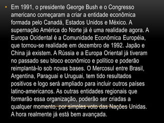 • Em 1991, o presidente George Bush e o Congresso
americano começaram a criar a entidade econômica
formada pelo Canadá, Estados Unidos e México. A
supernação América do Norte já é uma realidade agora. A
Europa Ocidental é a Comunidade Econômica Européia,
que tornou-se realidade em dezembro de 1992. Japão e
China já existem. A Rússia e a Europa Oriental já tiveram
no passado seu bloco econômico e político e poderão
reimplantá-lo sob novas bases. O Mercosul entre Brasil,
Argentina, Paraguai e Uruguai, tem tido resultados
positivos e logo será ampliado para incluir outros países
latino-americanos. As outras entidades regionais que
formarão essa organização, poderão ser criadas a
qualquer momento, por simples voto das Nações Unidas.
A hora realmente já está bem avançada.
 