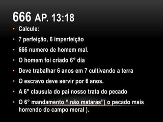 666 AP. 13:18
• Calcule:
• 7 perfeição, 6 imperfeição
• 666 numero de homem mal.
• O homem foi criado 6° dia
• Deve trabalhar 6 anos em 7 cultivando a terra
• O escravo deve servir por 6 anos.
• A 6° clausula do pai nosso trata do pecado
• O 6° mandamento “ não mataras”( o pecado mais
horrendo do campo moral ).
 