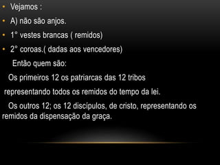• Vejamos :
• A) não são anjos.
• 1° vestes brancas ( remidos)
• 2° coroas.( dadas aos vencedores)
Então quem são:
Os primeiros 12 os patriarcas das 12 tribos
representando todos os remidos do tempo da lei.
Os outros 12; os 12 discípulos, de cristo, representando os
remidos da dispensação da graça.
 