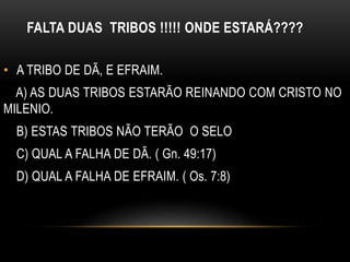 FALTA DUAS TRIBOS !!!!! ONDE ESTARÁ????
• A TRIBO DE DÃ, E EFRAIM.
A) AS DUAS TRIBOS ESTARÃO REINANDO COM CRISTO NO
MILENIO.
B) ESTAS TRIBOS NÃO TERÃO O SELO
C) QUAL A FALHA DE DÃ. ( Gn. 49:17)
D) QUAL A FALHA DE EFRAIM. ( Os. 7:8)
 