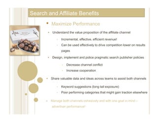 Search and Affiliate Benefits
      •      Maximize Performance
           •  Understand the value proposition of the affiliate channel

                 •    Incremental, effective, efficient revenue!
                 •    Can be used effectively to drive competition lower on results
                      pages

           •  Design, implement and police pragmatic search publisher policies

                      •    Decrease channel conflict
                      •    Increase cooperation

      •  Share valuable data and ideas across teams to assist both channels

                 •    Keyword suggestions (long tail exposure)
                 •    Poor performing categories that might gain traction elsewhere

      •      Manage both channels cohesively and with one goal in mind –
             advertiser performance!
 