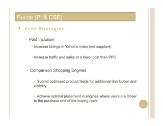 FEEDS (PI & CSE)
•    Feed Strategies

     •  Paid Inclusion
        •  Increase listings in Yahoo’s index (not supplant)

        •  Increase traffic and sales at a lower cost than PPC


     •  Comparison Shopping Engines

         •  Submit optimized product feeds for additional distribution and
         visibility

         •  Achieve optimal placement in engines where users are closer
         to the purchase end of the buying cycle
 