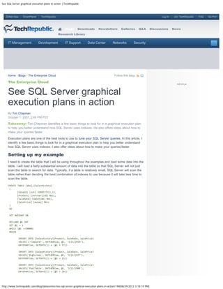 See SQL Server graphical execution plans in action | TechRepublic



   ZDNet Asia      SmartPlanet    TechRepublic                                                                                     Log In   Join TechRepublic   FAQ   Go Pro!




                                                     Blogs     Downloads       Newsletters       Galleries      Q&A         Discussions     News
                                                 Research Library


     IT Management               Development         IT Support       Data Center         Networks          Security




     Home / Blogs / The Enterprise Cloud                                                    Follow this blog:

     The Enterprise Cloud


     See SQL Server graphical
     execution plans in action
     By Tim Chapman
     October 1, 2007, 2:49 PM PDT

     Takeaway: Tim Chapman identifies a few basic things to look for in a graphical execution plan
     to help you better understand how SQL Server uses indexes. He also offers ideas about how to
     make your queries faster.

     Execution plans are one of the best tools to use to tune your SQL Server queries. In this article, I
     identify a few basic things to look for in a graphical execution plan to help you better understand
     how SQL Server uses indexes. I also offer ideas about how to make your queries faster.

     Setting up my example
     I need to create the table that I will be using throughout the examples and load some data into the
     table. I will load a fairly substantial amount of data into the table so that SQL Server will not just
     scan the table to search for data. Typically, if a table is relatively small, SQL Server will scan the
     table rather than deciding the best combination of indexes to use because it will take less time to
     scan the table.

     CREATE TABLE [dbo].[SalesHistory]
      (
            [SaleID] [int] IDENTITY(1,1),
            [Product] [varchar](10) NULL,
            [SaleDate] [datetime] NULL,
            [SalePrice] [money] NULL
      )
      GO

      SET NOCOUNT ON

      DECLARE @i INT
      SET @i = 1
      WHILE (@i <=50000)
      BEGIN

                INSERT INTO [SalesHistory](Product, SaleDate, SalePrice)
                VALUES ('Computer', DATEADD(ww, @i, '3/11/1919'),
                DATEPART(ms, GETDATE()) + (@i + 57))

                INSERT INTO [SalesHistory](Product, SaleDate, SalePrice)
                VALUES('BigScreen', DATEADD(ww, @i, '3/11/1927'),
                DATEPART(ms, GETDATE()) + (@i + 13))

                INSERT INTO [SalesHistory](Product, SaleDate, SalePrice)
                VALUES('PoolTable', DATEADD(ww, @i, '3/11/1908'),
                DATEPART(ms, GETDATE()) + (@i + 29))




http://www.techrepublic.com/blog/datacenter/see-sql-server-graphical-execution-plans-in-action/198[08/29/2012 3:18:19 PM]
 