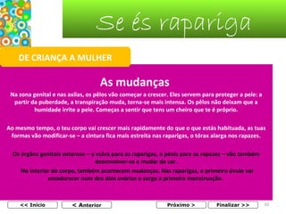 Se és rapariga
DE CRIANÇA A MULHER

As mudanças
Na zona genital e nas axilas, os pêlos vão começar a crescer. Eles servem para proteger a pele: a
partir da puberdade, a transpiração muda, torna-se mais intensa. Os pêlos não deixam que a
humidade irrite a pele. Começas a sentir que tens um cheiro que te é próprio.
Ao mesmo tempo, o teu corpo vai crescer mais rapidamente do que o que estás habituada, as tuas
formas vão modificar-se – a cintura fica mais estreita nas raparigas, o tórax alarga nos rapazes.
Os órgãos genitais externos – a vulva para as raparigas, o pénis para os rapazes – vão também
desenvolver-se e mudar de cor.
No interior do corpo, também acontecem mudanças. Nas raparigas, o primeiro óvulo vai
amadurecer num dos dois ovários e surge a primeira menstruação.

<< Início

< Anterior

Próximo >

Finalizar >>

10

 