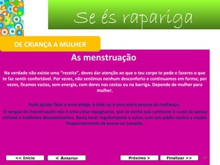 Se és rapariga
DE CRIANÇA A MULHER

As menstruação
Na verdade não existe uma “receita”, deves dar atenção ao que o teu corpo te pede e fazeres o que
te faz sentir confortável. Por vezes, não sentimos nenhum desconforto e continuamos em forma; por
vezes, ficamos vazias, sem energia, com dores nas costas ou na barriga. Depende de mulher para
mulher.
Pode ajudar falar a uma amiga, à mãe ou a uma outra pessoa de confiança.
O sangue da menstruação não é uma coisa repugnante, que se tenha que combater à custa de sprays
íntimos e toalhetes desodorizantes. Basta lavar regularmente a vulva, com um sabão neutro e mudar
frequentemente de penso ou tampão.
 

<< Início

< Anterior

Próximo >

Finalizar >>

12

 
