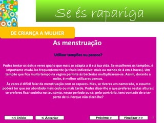 Se és rapariga
DE CRIANÇA A MULHER

As menstruação
Utilizar tampões ou pensos?
Podes tentar os dois e veres qual o que mais se adapta a ti e à tua vida. Se escolheres os tampões, é
importante mudá-los frequentemente (a título indicativo: mais ou menos de 4 em 4 horas). Um
tampão que fica muito tempo na vagina permite às bactérias multiplicarem-se. Assim, durante a
noite, é melhor utilizares pensos.
Às vezes é difícil falar da menstruação com os rapazes. Mas, se tiveres um namorado, o assunto
poderá ter que ser abordado mais cedo ou mais tarde. Podes dizer-lhe o que preferes nestas alturas:
se preferes ficar sozinha no teu canto, nesse período ou se, pelo contrário, tens vontade de o ter
perto de ti. Porque não dizer-lhe?

<< Início

< Anterior

Próximo >

Finalizar >>

13

 