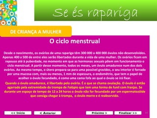 Se és rapariga
DE CRIANÇA A MULHER

O ciclo menstrual
Desde o nascimento, os ovários de uma rapariga têm 300 000 a 400 000 óvulos não desenvolvidos.
Apenas 400 a 500 de entre eles serão libertados durante a vida de uma mulher. Os ovários ficam em
repouso até à puberdade, no momento em que as hormonas sexuais põem em funcionamento o
ciclo menstrual. A partir desse momento, todos os meses, um óvulo amadurece num dos dois
ovários. Ao mesmo tempo, o útero prepara-se para uma possível gravidez, o seu interior é forrado
por uma mucosa com, mais ou menos, 1 mm de espessura, o endométrio, que tem o papel de
acolher o óvulo fecundado, é como uma cama fofa ao qual o óvulo se irá fixar.
Quando o óvulo amadurece, é libertado pelo ovário. É o que se chama ovulação. O óvulo é então
agarrado pela extremidade da trompa de Falópio que tem uma forma de funil com franjas. Se
durante um espaço de tempo de 12 a 24 horas o óvulo não for fecundado por um espermatozóide
que consiga chegar à trompa, o óvulo morre e é reabsorvido.

<< Início

< Anterior

Próximo >

Finalizar >>

14

 