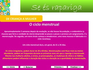Se és rapariga
DE CRIANÇA A MULHER

O ciclo menstrual
Aproximadamente 2 semanas depois da ovulação, se não houve fecundação, o endométrio (a
mucosa que forra a cavidade do útero) desprende-se pouco a pouco e provoca um sangramento. É a
menstruação. De seguida, um novo óvulo começa a amadurecer, uma nova mucosa é fabricada e o
ciclo recomeça.
Um ciclo menstrual dura, em geral, de 21 a 35 dias.
Os ciclos irregulares, podem durar de 20 a 60 dias. Menstruações com fluxo mais ou menos
abundante, podem ser frequentes durante os primeiros anos em que a rapariga é menstruada.
Mesmo nas mulheres adultas, o stress, as preocupações, as mudanças de clima e os hábitos
alimentares podem influenciar a duração dos ciclos e a duração ou a quantidade da menstruação.

<< Início

< Anterior

Próximo >

Finalizar >>

15

 