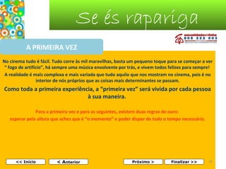 Se és rapariga
A PRIMEIRA VEZ
No cinema tudo é fácil. Tudo corre às mil maravilhas, basta um pequeno toque para se começar a ver
“ fogo de artifício”, há sempre uma música envolvente por trás, e vivem todos felizes para sempre!
A realidade é mais complexa e mais variada que tudo aquilo que nos mostram no cinema, pois é no
interior de nós próprios que as coisas mais determinantes se passam.

Como toda a primeira experiência, a “primeira vez” será vivida por cada pessoa
à sua maneira.
Para a primeira vez e para as seguintes, existem duas regras de ouro:
esperar pela altura que aches que é “o momento” e poder dispor de todo o tempo necessário.

<< Início

< Anterior

Próximo >

Finalizar >>

16

 