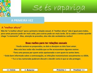 Se és rapariga
A PRIMEIRA VEZ
A “melhor altura”
Não há “a melhor altura” para a primeira relação sexual. A “melhor altura” não é igual para todos,
para umas pessoas pode ser mais cedo, para outras pode ser mais tarde. Só tu sabes e sentes quando
chega “o momento”. Mas, atenção às pressões, elas não são verdadeiras razões!

Boas razões para ter relações sexuais
•Vocês sentem-se preparados, os dois e desejam os dois fazer amor.
Mas esta boa razão não invalida que se lhe acrescentem algumas outras:
•Tens uma pessoa por quem estás apaixonada e com quem te sentes bem;
• Estás bem informada sobre a contracepção, as infecções transmissíveis sexualmente e a SIDA;
• Tu e o teu namorado puderam discutir e decidir como é que se vão proteger.

<< Início

< Anterior

Próximo >

Finalizar >>

17

 