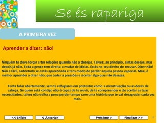 Se és rapariga
A PRIMEIRA VEZ
Aprender a dizer: não!
Ninguém te deve forçar a ter relações quando não o desejas. Talvez, ao princípio, sintas desejo, mas
depois já não. Toda a gente tem direito a mudar de ideias. Estás no teu direito de recusar. Dizer não!
Não é fácil, sobretudo se estás apaixonada e tens medo de perder aquela pessoa especial. Mas, é
melhor aprender a dizer não, que ceder a pressões e aceitar algo que não desejas.
Tenta falar abertamente, sem te refugiares em pretextos como a menstruação ou as dores de
cabeça. Se quem está contigo não é capaz de te ouvir, de te compreender e de aceitar as tuas
necessidades, talvez não valha a pena perder tempo com uma história que te vai desagradar cada vez
mais.

<< Início

< Anterior

Próximo >

Finalizar >>

18

 