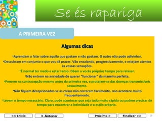 Se és rapariga
A PRIMEIRA VEZ
Algumas dicas
•Aprendam a falar sobre aquilo que gostam e não gostam. O outro não pode adivinhar.
•Descubram em conjunto o que vos dá prazer. Vão ensaiando, progressivamente, e estejam atentos
às vossas sensações.
•É normal ter medo e estar tenso. Dêem a vocês próprios tempo para relaxar.
•Não entrem na ansiedade de querer “funcionar” da maneira perfeita.
•Pensem na contracepção mesmo antes da primeira vez, e protejam-se das doenças transmissíveis
sexualmente.
•Não fiquem decepcionados se as coisas não correrem facilmente. Isso acontece muito
frequentemente.
•Levem o tempo necessário. Claro, pode acontecer que seja tudo muito rápido ou podem precisar de
tempo para encontrar a intimidade e o estilo próprio.
<< Início

< Anterior

Próximo >

Finalizar >>

19

 