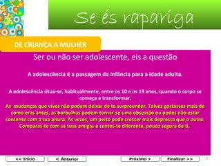 Se és rapariga
DE CRIANÇA A MULHER

Ser ou não ser adolescente, eis a questão
A adolescência é a passagem da infância para a idade adulta.
A adolescência situa-se, habitualmente, entre os 10 e os 19 anos, quando o corpo se
começa a transformar.
As mudanças que vives não podem deixar de te surpreender. Talvez gostasses mais de
como eras antes, as borbulhas podem tornar-se uma obsessão ou podes não estar
contente com a tua altura. Às vezes, um peito pode crescer mais depressa que o outro.
Comparas-te com as tuas amigas e sentes-te diferente, pouco segura de ti.

<< Início

< Anterior

Próximo >

Finalizar >>

2

 