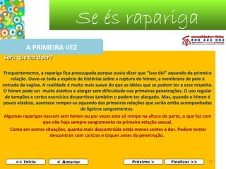 Se és rapariga
A PRIMEIRA VEZ
Será que faz doer?
 
Frequentemente, a rapariga fica preocupada porque ouviu dizer que “isso dói” aquando da primeira
relação. Ouve-se toda a espécie de histórias sobre a ruptura do hímen, a membrana de pele à
entrada da vagina. A realidade é muito mais suave do que as ideias que se podem ter a esse respeito.
O hímen pode ser muito elástico e alargar sem dificuldade nas primeiras penetrações. O uso regular
de tampões e certos exercícios desportivos também o podem ter alargado. Mas, quando o hímen é
pouco elástico, acontece romper-se aquando das primeiras relações que serão então acompanhadas
de ligeiros sangramentos.
Algumas raparigas nascem sem hímen ou por vezes este só rompe na altura do parto, o que faz com
que não haja sempre sangramento na primeira relação sexual.
Como em outras situações, quanto mais descontraída estás menos sentes a dor. Podem tentar
descontrair com carícias e toques antes da penetração.

<< Início

< Anterior

Próximo >

Finalizar >>

20

 