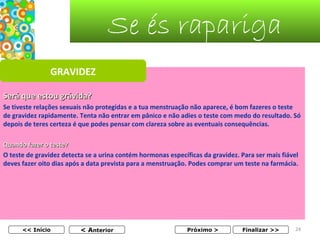 Se és rapariga
GRAVIDEZ
Será que estou grávida?
Se tiveste relações sexuais não protegidas e a tua menstruação não aparece, é bom fazeres o teste 
de gravidez rapidamente. Tenta não entrar em pânico e não adies o teste com medo do resultado. Só 
depois de teres certeza é que podes pensar com clareza sobre as eventuais consequências.
Quando fazer o teste?
O teste de gravidez detecta se a urina contém hormonas específicas da gravidez. Para ser mais fiável 
deves fazer oito dias após a data prevista para a menstruação. Podes comprar um teste na farmácia.
 

<< Início

< Anterior

Próximo >

Finalizar >>

24

 