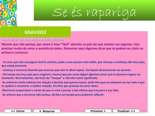 Se és rapariga
GRAVIDEZ
Como dizer aos teus pais que estás grávida:
Mesmo que não pareça, por vezes é mais “fácil” abordar os pais do que manter um segredo. Vais 
precisar muito do amor e assistência deles. Deixamos aqui algumas dicas que te podem ser úteis na 
primeira conversa:
- Se vires que não consegues fazê-lo sózinha, pede a uma pessoa mais velha, que mereça a confiança dos teus pais, 
que esteja presente.
- Começa a conversa dizendo que precisas que eles te dêem apoio. Vai depois directamente ao assunto.
- Dá tempo aos teus pais para reagirem, mesmo que por vezes digam algumas coisas que te possam magoar no 
momento. Normalmente, são fruto do “choque” e não têm outro significado.
-Se estiveres muito indecisa em relação à decisão que queres tomar, pede-lhes que se coloquem ao teu lado e que 
te ajudem a encontrar a melhor solução. Diz-lhes que precisas do amor deles.
-Mostra-te responsável e ciente do que se está a passar e dos efeitos que traz para a tua vida.
-Se achares que a conversa não avança, dá-lhes um tempo para poderem reflectir.

<< Início

< Anterior

Próximo >

Finalizar >>

26

 