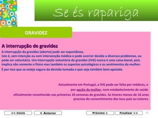 Se és rapariga
GRAVIDEZ
A interrupção de gravidez
A interrupção da gravidez (aborto) pode ser espontânea,                                                                            
isto é, sem intenção ou sem intervenção médica e pode ocorrer devido a diversos problemas, ou 
pode ser voluntária. Um interrupção voluntária de gravidez (IVG) nunca é uma coisa banal, pois 
implica não somente o físico mas também os aspectos psicológicos e os sentimentos da mulher.
É por isso que se esteja segura da decisão tomada e que seja também bem apoiada.

Actualmente em Portugal, a IVG pode ser feita por médicos, e 
por opção da mulher, num estabelecimento de saúde 
oficialmente reconhecido nas primeiras 10 semanas de gravidez. Se tiveres menos de 16 anos 
precisas do consentimento dos teus pais ou tutores.

<< Início

< Anterior

Próximo >

Finalizar >>

27

 