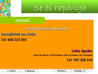 Se és rapariga
GRAVIDEZ

Linhas telefónicas de ajuda
Sexualidade em Linha
Tel: 808 222 003
Linha Opções
Linha de Apoio e Informação sobre Gravidez não desejada

Tel: 707 200 249
<< Início

< Anterior

Próximo >

Finalizar >>

28

 