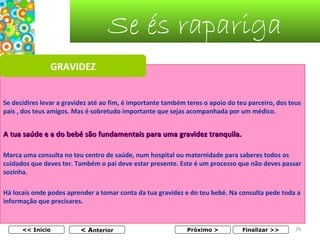 Se és rapariga
GRAVIDEZ
Se decidires levar a gravidez até ao fim, é importante também teres o apoio do teu parceiro, dos teus 
pais , dos teus amigos. Mas é sobretudo importante que sejas acompanhada por um médico.

A tua saúde e a do bebé são fundamentais para uma gravidez tranquila.
Marca uma consulta no teu centro de saúde, num hospital ou maternidade para saberes todos os 
cuidados que deves ter. Também o pai deve estar presente. Este é um processo que não deves passar 
sozinha.
Há locais onde podes aprender a tomar conta da tua gravidez e do teu bebé. Na consulta pede toda a 
informação que precisares. 

<< Início

< Anterior

Próximo >

Finalizar >>

29

 