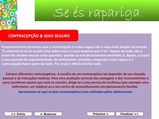 Se és rapariga
CONTRACEPÇÃO & SEXO SEGURO
Frequentemente pensamos que a contracepção e o sexo seguro são a coisa mais simples do mundo. 
“É suficiente já se ter ouvido falar sobre isso e o resto acontece por si só”. Apesar de tudo, não é 
assim tão simples encarar estas questões, quando se está directamente envolvido. E, depois, o prazer 
é uma questão de espontaneidade, de sentimentos, emoções, enquanto o sexo seguro e a 
contracepção fazem parte da razão. Por vezes é difícil conciliar tudo.
Existem diferentes contraceptivos. A escolha de um contraceptivo vai depender da tua situação 
pessoal e de indicações médicas. Para uma avaliação correcta das vantagens e dos inconvenientes e 
para escolheres aquele que mais te convém, dirige-te a uma pessoa de confiança (por exemplo uma 
enfermeira, um médico) ou a um centro de aconselhamento em planeamento familiar. 
Apresentam-se aqui os dois contraceptivos mais utilizados pelos adolescentes.

 

<< Início

< Anterior

Próximo >

Finalizar >>

31

 