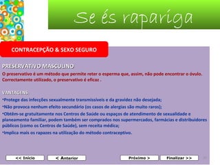 Se és rapariga
CONTRACEPÇÃO & SEXO SEGURO
PRESERVATIVO MASCULINO
O preservativo é um método que permite reter o esperma que, assim, não pode encontrar o óvulo. 
Correctamente utilizado, o preservativo é eficaz .
VANTAGENS:
•Protege das infecções sexualmente transmissíveis e da gravidez não desejada;
•Não provoca nenhum efeito secundário (os casos de alergias são muito raros);
•Obtêm-se gratuitamente nos Centros de Saúde ou espaços de atendimento de sexualidade e 
planeamento familiar, podem também ser comprados nos supermercados, farmácias e distribuidores 
públicos (como os Centros de Saúde), sem receita médica;
•Implica mais os rapazes na utilização do método contraceptivo.

 

<< Início

< Anterior

Próximo >

Finalizar >>

32

 