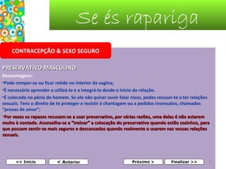 Se és rapariga
CONTRACEPÇÃO & SEXO SEGURO
PRESERVATIVO MASCULINO
Desvantagens:
•Pode romper-se ou ficar retido no interior da vagina; 
•É necessário aprender a utilizá-lo e a integrá-lo desde o início da relação.
•É colocado no pénis do homem. Se ele não quiser ouvir falar nisso, podes recusar-te a ter relações 
sexuais. Tens o direito de te proteger e resistir à chantagem ou a pedidos insensatos, chamados 
“provas de amor”;
•Por vezes os rapazes recusam-se a usar preservativo, por várias razões, uma delas é não estarem 
muito à vontade. Aconselha-se a “treinar” a colocação do preservativo quando estão sozinhos, para 
que possam sentir-se mais seguros e descansados quando realmente o usarem nas vossas relações 
sexuais. 
 
 
<< Início

< Anterior

Próximo >

Finalizar >>

33

 