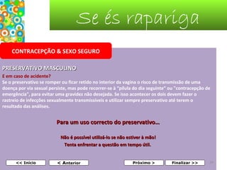 Se és rapariga
CONTRACEPÇÃO & SEXO SEGURO
PRESERVATIVO MASCULINO
E em caso de acidente?
Se o preservativo se romper ou ficar retido no interior da vagina o risco de transmissão de uma
doença por via sexual persiste, mas pode recorrer-se à “pílula do dia seguinte” ou "contracepção de
emergência", para evitar uma gravidez não desejada. Se isso acontecer os dois devem fazer o
rastreio de infecções sexualmente transmissíveis e utilizar sempre preservativo até terem o
resultado das análises.

Para um uso correcto do preservativo…
Não é possível utilizá-lo se não estiver à mão!
Tenta enfrentar a questão em tempo útil.
 
 

<< Início

< Anterior

Próximo >

Finalizar >>

34

 