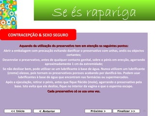 Se és rapariga
CONTRACEPÇÃO & SEXO SEGURO
Aquando da utilização do preservativo tem em atenção os seguintes pontos:
Abrir a embalagem com precaução evitando danificar o preservativo com unhas, anéis ou objectos
cortantes;
Desenrolar o preservativo, antes de qualquer contacto genital, sobre o pénis em erecção, agarrando
aproximadamente 1 cm da extremidade;
Se não deslizar bem, pode utilizar-se um lubrificante à base de água. Nunca utilizem um lubrificante
(creme) oleoso, pois tornam os preservativos porosos acabando por danificá-los. Podem usar
lubrificantes à base de água que encontram nas farmácias ou supermercados.
Após a ejaculação, retirar o pénis, antes que fique flácido (mole), agarrando o preservativo pela
base. Isto evita que ele deslize, fique no interior da vagina e que o esperma escape.
Cada preservativo só se usa uma vez.
 
 
<< Início

< Anterior

Próximo >

Finalizar >>

35

 