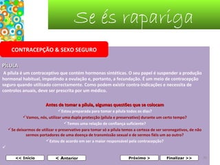 Se és rapariga
CONTRACEPÇÃO & SEXO SEGURO
PÍLULA
 A pílula é um contraceptivo que contém hormonas sintéticas. O seu papel é suspender a produção
hormonal habitual, impedindo a ovulação e, portanto, a fecundação. É um meio de contracepção
seguro quando utilizado correctamente. Como podem existir contra-indicações e necessita de
controlos anuais, deve ser prescrita por um médico.
Antes de tomar a pílula, algumas questões que se colocam
Estou preparada para tomar a pílula todos os dias?
Vamos, nós, utilizar uma dupla protecção (pílula e preservativo) durante um certo tempo?
Temos uma relação de confiança suficiente?
Se deixarmos de utilizar o preservativo para tomar só a pílula temos a certeza de ser seronegativos, de não
sermos portadores de uma doença de transmissão sexual e de sermos fiéis um ao outro?
Estou de acordo em ser a maior responsável pela contracepção?

 
 

<< Início

< Anterior

Próximo >

Finalizar >>

36

 