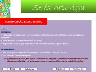 Se és rapariga
CONTRACEPÇÃO & SEXO SEGURO
PÍLULA
Vantagens:
Se tomada correctamente, tem uma taxa de eficácia muito elevada face a uma gravidez não
desejada;
Pode diminuir as dores menstruais e a acne;
Regulariza o ciclo (o que pode deixar de acontecer quando se pára a toma).
Inconvenientes:
Não protege das Infecções Sexualmente Transmissíveis (SIDA ou outras);
Está sujeita a uma toma regular
Se queres tomar a pílula, fala com o teu médico ou dirige-te a um centro de aconselhamento em 
planeamento familiar. Lá, podem responder às tuas questões e dar-te mais informações.  
 
<< Início

< Anterior

Próximo >

Finalizar >>

37

 