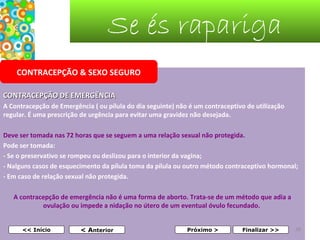 Se és rapariga
CONTRACEPÇÃO & SEXO SEGURO
CONTRACEPÇÃO DE EMERGÊNCIA
A Contracepção de Emergência ( ou pílula do dia seguinte) não é um contraceptivo de utilização
regular. É uma prescrição de urgência para evitar uma gravidez não desejada.
Deve ser tomada nas 72 horas que se seguem a uma relação sexual não protegida.
Pode ser tomada:
- Se o preservativo se rompeu ou deslizou para o interior da vagina;
- Nalguns casos de esquecimento da pílula toma da pílula ou outro método contraceptivo hormonal;
- Em caso de relação sexual não protegida.
A contracepção de emergência não é uma forma de aborto. Trata-se de um método que adia a
ovulação ou impede a nidação no útero de um eventual óvulo fecundado.
 
<< Início

< Anterior

Próximo >

Finalizar >>

38

 