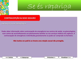 Se és rapariga
CONTRACEPÇÃO & SEXO SEGURO
CONTRACEPÇÃO DE EMERGÊNCIA

Podes obter informação sobre contracepção de emergência nos centros de saúde, no ginecologista,
num centro de aconselhamento em planeamento familiar ou nos serviços médicos de urgência. A
contracepção de emergência é distribuída gratuitamente ou pode ser comprada na farmácia.
Não hesites em pedi-la se tiveste uma relação sexual não protegida.
 
 

<< Início

< Anterior

Próximo >

Finalizar >>

39

 