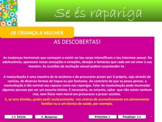 Se és rapariga
DE CRIANÇA A MULHER

AS DESCOBERTAS!
As mudanças hormonais que começam a existir no teu corpo intensificam o teu interesse sexual. Na
adolescência, aparecem novas sensações e emoções, desejos e fantasias que cada um vai viver à sua
maneira. As ocasiões de excitação sexual podem surpreender-te .
A masturbação é uma maneira de te excitares e de procurares prazer por ti própria, seja através de
carícias, de diversas formas de toque ou por fantasias. Ao contrário do que se possa pensar, a
masturbação é tão normal nos rapazes como nas raparigas. Falar de masturbação pode incomodar
algumas pessoas por ser um assunto íntimo. É necessário, no entanto, saber que não existe nenhum
mal, nem físico nem moral em procurares o prazer sozinha.
E, se tens dúvidas, podes pedir esclarecimento nos centros de aconselhamento em planeamento
familiar ou a um técnico de saúde, por exemplo.

<< Início

< Anterior

Próximo >

Finalizar >>

4

 