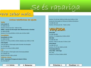 Se és rapariga

Para saber mais…

Linhas telefónicas de ajuda
Saúde
Linha Saúde 24
Tel: 808 242 424
Horário: 24 horas por dia – todos os dias
SIMEG – Serviço de Informação sobre Medicamentos e Gravidez
Tel: 800 202 844
Horário: 2ª a 6ª das 09:00 às 13:30 e das 14:30 às 18:00

Sexualidade
Sexualidade em Linha
Tel: 808 222 003
Horário: 2ª a 6ª das 10:00 às 19:00 e Sábados das 10:00 às 17:00
Linha Opções
Linha de Apoio e Informação sobre Gravidez não desejada
Tel: 707 200 249
Horário: 2ª a 6ª das 12:00 às 20:00
ILGA
Linha de Apoio e Informação sobre Homossexualidade
Tel: 218 876 116
Horário: 6ªs das 21:00 às 24:00
Violências e Abusos
APAV – Associação Portuguesa de Apoio à Vítima
Tel: 707 200 077

<< Início

< Anterior

Horário: 2ª a 6ª das 10:00 às 13:00 e das 14:00 às 17:00
Serviço de Informação às Vítimas de Violência Doméstica
Tel: 800 202 148
Horário: 24 horas por dia – Todos os dias

VIH/SIDA

Linha SIDA
Tel: 800 266 666
Horário: 2ª a Sábado das 14:00 às 20:00
SOS SIDA
Tel: 800 201 040
Horário: Todos os dias das 17:30 às 21:30
Linha Abraço
Tel: 800 225 115
Horário: 2ª a 6ª das 10:00 às 19:00
Toxicodependências
Linha VIDA – SOS Droga
Tel: 1414
Horário 2ª a 6ª das 10:00 às 20:00

Próximo >

Finalizar >>

40

 