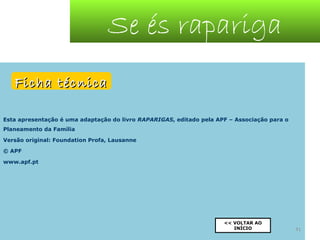Se és rapariga
Ficha técnica
Esta apresentação é uma adaptação do livro RAPARIGAS, editado pela APF – Associação para o
Planeamento da Família
Versão original: Foundation Profa, Lausanne
© APF
www.apf.pt

<< VOLTAR AO
INÍCIO

41

 