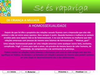 Se és rapariga
DE CRIANÇA A MULHER

A HOMOSSEXUALIDADE
Depois do que foi dito a propósito das relações sexuais ficamos com a impressão que elas não
existem a não ser entre sexos opostos. Nem sempre é assim. Quando homens e mulheres se sentem
atraídos pelo sexo oposto fala-se de heterossexuais. E no caso de homens ou mulheres que têm
relações amorosas com pessoas do mesmo sexo falamos de homossexuais – “lésbicas, gays”.
Uma relação homossexual pode ser uma relação amorosa como qualquer outra: bela, excitante,
complicada, frágil. E como para todo o amor, ela provém da mesma busca de calor humano, de
intimidade, de compreensão e de sentimento de pertença.
Podem manter-se relações muito intensas e afectuosas com uma ou mais amigas sem que isto
signifique ser lésbica. Os desejos e as fantasias em relação a pessoas do mesmo sexo podem também
ser uma etapa no desenvolvimento dos e das adolescentes.

<< Início

< Anterior

Próximo >

Finalizar >>

5

 
