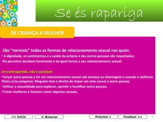 Se és rapariga
DE CRIANÇA A MULHER
São “normais” todas as formas de relacionamento sexual nas quais:
• A dignidade, os sentimentos e a saúde da própria e das outras pessoas são respeitados;
•Os parceiros decidem livremente e de igual forma o seu relacionamento sexual.
Em contrapartida, não é aceitável:
•Forçar outra pessoa a ter um relacionamento sexual sob ameaça ou chantagem e usando a violência
(física e/ou psíquica). Ninguém tem o direito de impor um acto sexual a outra pessoa;
•Utilizar a sexualidade para explorar, oprimir e humilhar outra pessoa;
•Tratar mulheres e homens como objectos sexuais.

<< Início

< Anterior

Próximo >

Finalizar >>

6

 
